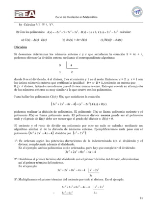 Curso de Nivelación en Matemática
31
b) Calcular V 2, W 2, V 3.
2) Con los polinomios 324
3752)( xxxxA  , 13)(  xxB , 35
32)( xxxC  calcular:
a) C(x)  A(x) ∙ B(x) b) 3A(x) + 2x3 B(x) c) [B(x)]2  2A(x)
División
Si deseamos determinar los números enteros c y r que satisfacen la ecuación 9 = 4c + r,
podemos efectuar la división entera mediante el correspondiente algoritmo:
donde 9 es el dividendo, 4 el divisor, 2 es el cociente y 1 es el resto. Entonces, c = 2 y r = 1 son
los únicos números enteros que verifican la igualdad 9 = 4 ∙ 2 + 1, teniendo en cuenta que
0 ≤ r < divisor. Además recordamos que el divisor nunca es cero. Esto que sucede en el conjunto
de los números enteros es muy similar a lo que ocurre con los polinomios.
Para hallar los polinomios C(x) y R(x) que satisfacen la ecuación
  )()().2(4423 2334
xRxCxxxxx 
podemos realizar la división de polinomios. El polinomio C(x) se llama polinomio cociente y el
polinomio R(x) se llama polinomio resto. El polinomio divisor nunca puede ser el polinomio
nulo y el grado de R(x) debe ser menor que el grado del divisor o R(x) = 0.
El cociente y el resto de dividir un polinomio por otro no nulo se calculan mediante un
algoritmo similar al de la división de números enteros. Ejemplificaremos cada paso con el
polinomio  4423 34
 xxx dividido por  23
2xx  :
1º: Se ordenan según las potencias decrecientes de la indeterminada (x), el dividendo y el
divisor; completando además el dividendo.
En el ejemplo, ambos polinomios están ordenados, pero hay que completar el dividendo:
44023 234
 xxxx
2º: Dividimos el primer término del dividendo con el primer término del divisor, obteniéndose
así el primer término del cociente.
En el ejemplo:
x
xxxxxx
3
244023 23234

3º: Multiplicamos el primer término del cociente por todo el divisor. En el ejemplo:
xxx
xxxxxx
363
244023
34
23234


9 4
1 2
 
