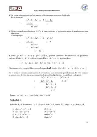 Curso de Nivelación en Matemática
32
4º: Se resta este producto del dividendo, obteniéndose un nuevo dividendo.
En el ejemplo:
23
34
23234
08
363
244023
xx
xxx
xxxxxx



5º: Reiteramos el procedimiento 2º, 3º y 4º hasta obtener el polinomio resto, de grado menor que
el divisor.
En el ejemplo:
4416
168
08
8363
244023
2
23
23
34
23234





xx
xx
xx
xxx
xxxxxx
Y como   24416 2
 xxgr y   32 23
 xxgr , quedan entonces determinados el polinomio
cociente 83)(  xxC y el polinomio resto R(x) = 16x 2  4x  4 que verifican:
 4423 34
xxx (x 3  2x 2) (3x + 8) + (16x 2  4x  4)
Planteamos otro ejemplo. Queremos efectuar A : B siendo 12)( 3
 xxxA y 1)( 2
 xxxB .
En el ejemplo anterior, restábamos el producto de cada monomio por el divisor. En este ejemplo
procederemos de otra manera, sumando el opuesto del polinomio obtenido en cada paso.
1
222
132
22222
1102
2
2
23
223





x
xx
xx
xxxx
xxxxx
Luego: 12 3
 xx = ( 12
 xx ) (2x + 2) + ( x 1)
Actividad 8:
1) Dados A y B determinar C y R tal que A = B∙ C + R, donde R(x) = 0(x) o gr (R) < gr (B)
a) 12)( 23
 xxxxA 1)(  xxB
b) 123)( 24
 xxxA 22)(  xxB
c) 1)( 23
 xxxxA 1)( 2
 xxB
d) 32)( 2
 xxxA 2
3)( xxB 
 