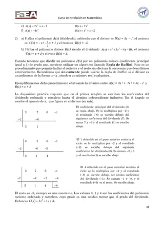 Curso de Nivelación en Matemática
33
e) 32)( 2
 xxxA 3
2)( xxB 
f) 4
4)( xxA  2)( 2
 xxxB
2) a) Hallar el polinomio A(x) (dividendo), sabiendo que el divisor es B(x) = 3x  1, el cociente
es C(x) =  x 2 
2
1 x + 1 y el resto es R(x) = 5.
b) Hallar el polinomio divisor B(x) siendo el dividendo 1043)( 23
 xxxxA , el cociente
C(x) = x + 2 y el resto R(x) = 2.
Cuando tenemos que dividir un polinomio P(x) por un polinomio mónico (coeficiente principal
igual a 1) de grado uno, conviene utilizar un algoritmo llamado Regla de Ruffini. Este es un
procedimiento que permite hallar el cociente y el resto sin efectuar la secuencia que describimos
anteriormente. Recordemos que únicamente puede usarse la regla de Ruffini si el divisor es
un polinomio de la forma ax  , siendo a un número real cualquiera.
Ejemplificaremos dicho procedimiento efectuando la división entre A(x) = 3x 3 + 7x 2 + 6x  1 y
B(x) = x + 2
La disposición práctica requiere que en el primer renglón se escriban los coeficientes del
dividendo ordenado y completo hasta el término independiente inclusive. En el ángulo se
escribe el opuesto de a, que figura en el divisor (su raíz).
3 7 6 1
2 6
3 1
3 7 6 1
2 6 2
3 1 4
3 7 6 1
2 6 2 8
3 1 4 9
El resto es 9, siempre es una constante. Los valores 3, 1 y 4 son los coeficientes del polinomio
cociente ordenado y completo, cuyo grado es una unidad menor que el grado del dividendo.
Entonces   413 3
 xxxC .
El coeficiente principal del dividendo (3)
se copia abajo. Se lo multiplica por 2 y
el resultado (6) se escribe debajo del
siguiente coeficiente del dividendo (7). Se
suma 7 y 6 y el resultado (1) se escribe
abajo.
El 4 obtenido en el paso anterior reinicia el
ciclo: se lo multiplica por 2 y el resultado
(8) se escribe debajo del último coeficiente
del dividendo (1). Se suman 1 y 8, y el
resultado (9) es el resto. Se escribe abajo.
El 1 obtenido en el paso anterior reinicia el
ciclo: se lo multiplica por 2 y el resultado
(2) se escribe debajo del siguiente
coeficiente del dividendo (6). Se suman 2 y 6
y el resultado (4) se escribe abajo.
 