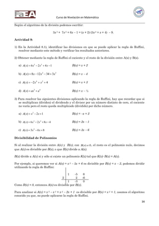 Curso de Nivelación en Matemática
34
Según el algoritmo de la división podemos escribir:
3x 3 + 7x 2 + 6x  1 = (x + 2) (3x 2 + x + 4)  9.
Actividad 9:
1) En la Actividad 8.1), identificar las divisiones en que se puede aplicar la regla de Ruffini,
resolver mediante este método y verificar los resultados anteriores.
2) Obtener mediante la regla de Ruffini el cociente y el resto de la división entre A(x) y B(x).
a) 1426)( 23
 xxxxA B(x) = x + 2
b) 32
334128)( xxxxA  B(x) = x  4
c) 42)( 24
 xxxA B(x) = x + 3
d) 43
)( aaxxA  B(x) = x  ½
3) Para resolver las siguientes divisiones aplicando la regla de Ruffini, hay que recordar que si
se multiplican (dividen) el dividendo y el divisor por un número distinto de cero, el cociente
no varía pero el resto queda multiplicado (dividido) por dicho número.
a) 12)( 3
 xxxA B(x) = x + 2
b) 4826)( 23
 xxxxA B(x) = 2x  1
c) 863)( 2
 xxxA B(x) = 3x  6
Divisibilidad de Polinomios
Si al realizar la división entre A(x) y B(x), con 0)( xB , el resto es el polinomio nulo, decimos
que A(x) es divisible por B(x), o que B(x) divide a A(x).
B(x) divide a A(x) si y sólo si existe un polinomio K(x) tal que K(x)∙ B(x) = A(x).
Por ejemplo, si queremos ver si A(x) = x 2  5x + 6 es divisible por B(x) = x  2, podemos dividir
utilizando la regla de Ruffini:
1 -5 6
2 2 -6
1 -3 0
Como R(x) = 0, entonces A(x) es divisible por B(x).
Para analizar si A(x) = x 5  x 3 + x 2  2x + 1 es divisible por B(x) = x 2 + 1, usamos el algoritmo
conocido ya que, no puede aplicarse la regla de Ruffini.
 