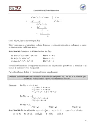 Curso de Nivelación en Matemática
35
0
1
1
22
22
12
1120
2
2
3
23
335
22345






x
x
xx
xxx
xxxx
xxxxxx
Como R(x)=0, A(x) es divisible por B(x).
Observemos que en el algoritmo, en lugar de restar el polinomio obtenido en cada paso, se sumó
su opuesto, como ya hicimos antes.
Actividad 10: Averiguar si A(x) es divisible por B(x).
a) 10291832)( 367
 xxxxxA B(x) = 2x 2 + 3x
b) 635
162)( xxxxA  B(x) = x2 +2x
c) 151096)( 246
 xxxxA B(x) = 2x 2  3
Veremos otro modo de averiguar la divisibilidad de un polinomio por otro de la forma (x  a)
(siendo a un número real cualquiera).
Para ello debemos definir el valor numérico de un polinomio:
Dado un polinomio P(x) llamamos valor numérico de P(x) para x = a, con a R, al número que
se obtiene reemplazando x por a y efectuando los cálculos.
Ejemplos: En P(x) = x 2  5x + 6,
P(1) = 12  5 . 1 + 6 = 2
P(2) = 22  5 . 2 + 6 = 0
P(1) = (1)2  5 . (1) + 6 = 12
En P(x) = x 4 8,
P(2) = (2) 4  8 = 8
P(0) = 0 4  8 = 8
En P(x) = 5 ,
P(3) = 5 P(-2) = 5 P( 5 ) = 5
Actividad 11: En los polinomios 3
2
1
2)( 2
 xxxA , 1)( 23
 xxxH , 4)( 2
 xxT , calcular:
a) A(1), b) H(2), c) T( 2 ), d) H(0), e) T(-3)
 