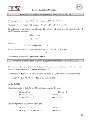 Curso de Nivelación en Matemática
36
Decimos que x = a es raíz de un polinomio P(x) si y solo si P(a) = 0.
Por ejemplo, x = 1 es raíz de P(x) = x 5  x 3 porque P(1) = 1 5  1 3 = 0.
También x = 1 es raíz de P(x), porque P(1) = (1) 5 – (1) 3 = 1 + 1 = 0.
Si realizamos la división de un polinomio P(x) por (x  a) donde a es un número real y R
también es una constante:
P(x) x  a
R C(x)
Entonces
P(x) = (x  a) C(x) + R 
Si x = a, reemplazamos en  y resulta: P(a) =

0
)aa(  C(a) + R  P(a) = R
Enunciamos, entonces, el Teorema del Resto:
El resto de la división de un polinomio P(x) por otro de la forma x  a, es igual a P(a).
Si queremos saber si un polinomio P(x) es divisible por otro de la forma x  a, bastará hallar
P(a). Si P(a) = 0, entonces P(x) es divisible por x  a.
Averigüemos si A(x) = x 2  5x + 6 es divisible por B(x) = x  2, utilizando el teorema del resto:
A(2) = 22 – 5 . 2 + 6 = 0  A(x) es divisible por B(x).
Actividad 12:
1) Analizar si A(x) es divisible por B(x), aplicando teorema del resto.
a) 8)( 3
 xxA B(x) = x + 2
b) 22)( 23
 xxxxA B(x) = x  2
c) 65)( 2
 xxxA B(x) = x  3
2) Halla k para que B(x) sea divisor de A(x)
a) 4)( 23
 kxkxxxA B(x) = x  1
b) kxkxxkxxA  234
)( B(x) = x – ½
 