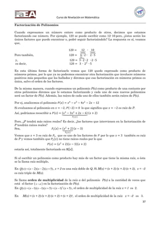 Curso de Nivelación en Matemática
37
Factorización de Polinomios
Cuando expresamos un número entero como producto de otros, decimos que estamos
factorizando ese número. Por ejemplo, 120 se puede escribir como 12∙ 10 pero, ¿éstos serán los
únicos factores que puedo encontrar o, podré seguir factorizándolo? La respuesta es sí, veamos
que,
120 = 12 ∙ 10
Pero también, 120 = 6 ∙ 2 ∙ 2 ∙ 5
y, 120 = 3 ∙ 2 ∙ 2 ∙ 2 ∙ 5
es decir, 120 = 3 ∙ 23
∙ 5
En esta última forma de factorizarlo vemos que 120 quedo expresado como producto de
números primos, por lo que ya no podremos encontrar otra factorización que involucre números
positivos más pequeños que los hallados y diremos que esa factorización en números primos es
única, salvo el orden de los factores.
De la misma manera, cuando expresamos un polinomio P(x) como producto de una contante por
otros polinomios diremos que lo estamos factorizando y cada uno de esos nuevos polinomios
será un factor de P(x). Además, las raíces de cada uno de ellos también serán raíces de P(x).
Por ej, analicemos el polinomio 𝑃 𝑥 = 𝑥4
− 𝑥3
− 4𝑥2
− 2𝑥 − 12
Si evaluamos al polinomio en 𝑥 = −2, 𝑃 −2 = 0 lo que significa que 𝑥 = −2 es raíz de P.
Así, podríamos reescribir a 𝑃 𝑥 = 𝑥3
− 3𝑥2
+ 2𝑥 − 6
𝑃1(𝑥)
𝑥 + 2
Pero, ¿P tendrá más raíces reales? Es decir, ¿los factores que intervienen en la factorización de
P tendrán raíces reales?
Sea, 𝑃1 𝑥 = 𝑥2
+ 2
𝑃2(𝑥)
𝑥 − 3
Vemos que 𝑥 = 3 es raíz de 𝑃1, que es uno de los factores de 𝑃 por lo que 𝑥 = 3 también es raíz
de P y vemos también que 𝑃2(𝑥) no tiene raíces reales por lo que
𝑃 𝑥 = 𝑥2
+ 2 𝑥 − 3 𝑥 + 2
estaría así, totalmente factorizado en ℝ 𝑥 .
Si al escribir un polinomio como producto hay más de un factor que tiene la misma raíz, a ésta
se la llama raíz múltiple.
En )5()2()2()(  xxxxQ , x = 2 es una raíz doble de Q. Si M(x) = (x + 3) (x + 3) (x + 3), x = 3
es raíz triple de M(x).
Se llama orden de multiplicidad de la raíz a del polinomio P(x) a la cantidad de veces que
está el factor  ax  en la factorización de P(x).
En )5()1()5()1()1()( 2
 xxxxxxQ , el orden de multiplicidad de la raíz x = 1 es 2.
En M(x) = (x + 2) (x + 2) (x + 2) = (x + 2)3, el orden de multiplicidad de la raíz x = 2 es 3.
 
