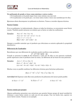 Curso de Nivelación en Matemática
38
Un polinomio de grado n tiene como máximo n raíces reales:
 Si el polinomio es de grado impar tiene como mínimo una raíz real.
 Si el polinomio es de grado par, o no tiene raíces reales o tiene una cantidad par de ellas.
Queremos ahora descomponer un polinomio en factores. Vamos a recordar algunas técnicas.
Factor Común
Si en un polinomio, la indeterminada x figura en todos los términos, es conveniente sacar factor
común. También puede extraerse un número que es factor en todos los coeficientes.
Ejemplos: )6(3183)( 2
 xxxxxP
)23(2462)( 22234
 xxxxxxxF
)1()( 223
 xxxxxG
H(x) = 10x 3  25 = 5 (2x 3  5)
Siempre es posible controlar que el producto que obtuvimos es correcto aplicando la propiedad
distributiva.
Diferencia de Cuadrados
Recordemos que una diferencia de cuadrados puede escribirse como producto
x2  a2 = (x + a)∙(x  a).
Cuando se presenta la resta de dos términos y cada uno de ellos es una potencia cuadrada,
puede expresarse como el producto entre la suma y la diferencia de las bases de esas potencias.
Ejemplos: )5()5(25)( 2
 xxxxJ
)6)(6(36)( 224
 xxxxK
)32()32()94()94()94(8116)( 2224
 xxxxxxxL
Muchas veces es posible combinar las diferentes técnicas para factorizar polinomios:
)3()3()9(9)( 22224
 xxxxxxxxD
Actividad 13: Expresar cada E(x) como productos de polinomios del menor grado posible:
a) 23
2)( xxxE  b) 26
)( xxxE  c) xxxE 123)( 3

Factor común por grupos
Algunos polinomios presentan una estructura que permite formar grupos de igual cantidad de
términos y sacar factor común en cada uno de esos grupos. Una vez hecho esto, aparece un
nuevo factor común. Veamos en un ejemplo:
 