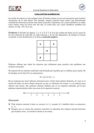 Curso de Nivelación en Matemática
3
CONJUNTOS NUMÉRICOS
La noción de número es tan antigua como el hombre mismo ya que son necesarios para resolver
situaciones de la vida diaria. Por ejemplo, usamos números para contar una determinada
cantidad de elementos (existen siete notas musicales, 9 planetas, etc.), para establecer un orden
entre ciertas cosas (el tercer mes del año, el cuarto hijo, etc.), para establecer medidas (3,2
metros, 5,7 kg, –4ºC, etc.), etc.
Problema 1: Escribir los dígitos 1, 2, 3, 4, 5, 6, 7, 8, 9 en las casillas de forma que la suma de
los tres números de cada fila, de cada columna, y de las dos diagonales, dé siempre el mismo
resultado. A esta distribución se le llama cuadrado mágico.
4 2
5
8
Podemos afirmar que todos los números que utilizamos para resolver este problema son
números naturales.
El conjunto de los números naturales está formado por aquellos que se utilizan para contar. Se
los designa con la letra ℕ y se representan:
ℕ = 1, 2, 3, 4, 5, …
Es un conjunto que tiene infinitos elementos pues si bien tiene primer elemento, el 1 que es el
menor de todos, no tiene último elemento ya que es suficiente con sumar 1 a un número para
obtener otro mayor. Así, podemos afirmar también que es un conjunto ordenado, por lo que
podemos representarlos sobre una recta de la siguiente manera:
Observación:
 Todo número natural 𝑛 tiene su sucesor 𝑛 + 1 y excepto el 1 también tiene su antecesor,
𝑛 − 1.
 Siempre que se sumen dos números naturales se obtendrá otro número natural mientras
que muchas veces, no sucede lo mismo si se restan.
1 2 3 4 5 6
 