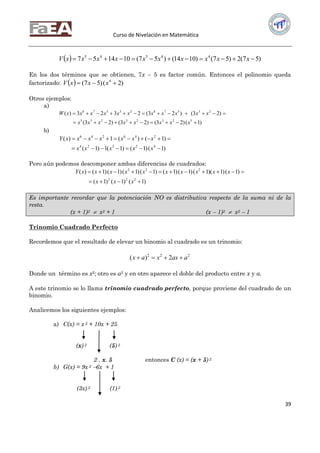 Curso de Nivelación en Matemática
39
  )57(2)57()1014()57(101457 44545
 xxxxxxxxxxV
En los dos términos que se obtienen, 7x  5 es factor común. Entonces el polinomio queda
factorizado:   )2()57( 4
 xxxV
Otros ejemplos:
a)
)1()23()23()23(
)23()23(2323)(
52323235
2357823578


xxxxxxxx
xxxxxxxxxxxW
b)
)1()1()1(1)1(
)1()(1)(
42224
246246


xxxxx
xxxxxxxY
Pero aún podemos descomponer ambas diferencias de cuadrados:
)1()1()1(
)1()1)(1()1()1()1()1()1()1()(
222
222


xxx
xxxxxxxxxxY
Es importante recordar que la potenciación NO es distributiva respecto de la suma ni de la
resta.
(x + 1)2  x2 + 1 (x  1)2  x2  1
Trinomio Cuadrado Perfecto
Recordemos que el resultado de elevar un binomio al cuadrado es un trinomio:
222
2)( aaxxax 
Donde un término es x2; otro es a2 y en otro aparece el doble del producto entre x y a.
A este trinomio se lo llama trinomio cuadrado perfecto, porque proviene del cuadrado de un
binomio.
Analicemos los siguientes ejemplos:
a) C(x) = x 2 + 10x + 25
(x) 2 (5) 2
2 . x. 5 entonces C (x) = (x + 5) 2
b) G(x) = 9x 2 6x + 1
(3x) 2 (1) 2
 
