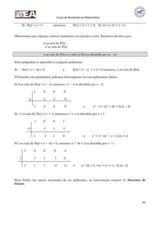 Curso de Nivelación en Matemática
41
Si T(x) = x 3 + 1 entonces: T(1) = 13 + 1 = 2; T(1) = (1)3 + 1 = 0
Observamos que algunos valores numéricos son iguales a cero. Entonces decimos que:
2 es raíz de P(x)
1 es raíz de T(x)
a es raíz de P(x) si y sólo si P(x) es divisible por (x  a)
Esta propiedad es aplicable a cualquier polinomio.
Si S(x) = x 4 3x + 2 y S(1) = 14 3 . 1 + 2 = 0 entonces, 1 es raíz de S(x).
Utilizando esta propiedad, podemos descomponer los tres polinomios dados:
Si 2 es raíz de P(x) = x 3  8, entonces x 3  8 es divisible por x  2.
1 0 0 -8
2 2 4 8
1 2 4 0  x 3  8 = (x 2 + 2x + 4) (x  2)
Si 1 es raíz de T(x) = x 3 + 1, entonces x 3 + 1 es divisible por x + 1.
1 0 0 1
−1 -1 1 -1
1 -1 1 0  x 3 + 1 = (x 2  x + 1) (x + 1)
Si 1 es raíz de S(x) = x 4 3x + 2, entonces x 4 3x + 2 es divisible por x  1.
1 0 0 -3 2
1 1 1 1 -2
1 1 1 -2 0  x 4 -3x + 2 = (x 3 + x 2 + x - 2) (x - 1)
Para hallar las raíces racionales de un polinomio, es conveniente conocer el Teorema de
Gauss:
 