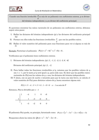 Curso de Nivelación en Matemática
42
Cuando una fracción irreducible
q
p es raíz de un polinomio con coeficientes enteros, p es divisor
del término independiente y q es divisor del coeficiente principal.
Si queremos encontrar las raíces racionales de un polinomio con coeficientes enteros, debemos
seguir estos pasos:
I. Hallar los divisores del término independiente (p) y los divisores del coeficiente principal
(q).
II. Formar con ellos todas las fracciones irreducibles
q
p , que son las posibles raíces.
III. Hallar el valor numérico del polinomio para esas fracciones para ver si alguna es raíz de
él.
Ejemplo: Factorizar al polinomio: 684)( 234
 xxxxxP .
Verificamos que el polinomio tiene coeficientes enteros.
I. Divisores del término independiente, (p): {1, 1, 2, 2, 3, -3, 6, 6}
Divisores del coeficiente principal, (q): {1, 1}
II. Para hallar todas las fracciones irreducibles p/q, notamos que los posibles valores de q
son 1 y 1, por lo tanto p/q será igual a p, para cada caso. Es decir que las posibles raíces
racionales de P(x) son los valores de p, o sea, los divisores del término independiente.
III. Y ahora, con un poco de suerte e intuición para que la tarea sea más breve, se calcula el
valor numérico de P(x) para distintos valores de p, hasta encontrar alguna raíz:
P(1) = 14  4 . 13 + 12 + 8 . 1 – 6 = 0  1 es raíz de P
Entonces, P(x) es divisible por x  1
1 4 1 8 6
1 1 3 2 6
1 3 2 6 0
El polinomio P(x) queda, en principio, factorizado como:   )1(623)( 23
 xxxxxP
Busquemos ahora las raíces de 623)( 23
 xxxxQ .
 