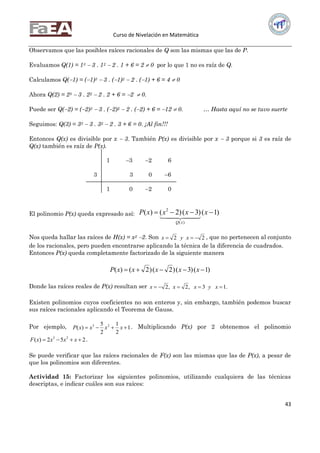 Curso de Nivelación en Matemática
43
Observamos que las posibles raíces racionales de Q son las mismas que las de P.
Evaluamos Q(1) = 13  3 . 12  2 . 1 + 6 = 2  0 por lo que 1 no es raíz de Q.
Calculamos Q(1) = (1)3  3 . (1)2  2 . (1) + 6 = 4  0
Ahora Q(2) = 23  3 . 22  2 . 2 + 6 = 2  0.
Puede ser Q(2) = (2)3  3 . (2)2  2 . (2) + 6 = 12  0. … Hasta aquí no se tuvo suerte
Seguimos: Q(3) = 33  3 . 32  2 . 3 + 6 = 0. ¡Al fin!!!
Entonces Q(x) es divisible por x  3. También P(x) es divisible por x  3 porque si 3 es raíz de
Q(x) también es raíz de P(x).
1 3 2 6
3 3 0 6
1 0 2 0
El polinomio P(x) queda expresado así: )1()3()2()(
)(
2
 xxxxP
xQ
  
Nos queda hallar las raíces de H(x) = x2 2. Son 22  xyx , que no pertenecen al conjunto
de los racionales, pero pueden encontrarse aplicando la técnica de la diferencia de cuadrados.
Entonces P(x) queda completamente factorizado de la siguiente manera
)1()3()2()2()(  xxxxxP
Donde las raíces reales de P(x) resultan ser .13,2,2  xyxxx
Existen polinomios cuyos coeficientes no son enteros y, sin embargo, también podemos buscar
sus raíces racionales aplicando el Teorema de Gauss.
Por ejemplo, 1
2
1
2
5
)( 23
 xxxxP . Multiplicando P(x) por 2 obtenemos el polinomio
252)( 23
 xxxxF .
Se puede verificar que las raíces racionales de F(x) son las mismas que las de P(x), a pesar de
que los polinomios son diferentes.
Actividad 15: Factorizar los siguientes polinomios, utilizando cualquiera de las técnicas
descriptas, e indicar cuáles son sus raíces:
 