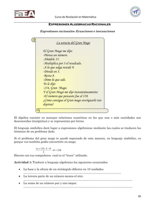 Curso de Nivelación en Matemática
45
EXPRESIONES ALGEBRAICAS RACIONALES
Expresiones racionales- Ecuaciones e inecuaciones
El álgebra consiste en manejar relaciones numéricas en las que una o más cantidades son
desconocidas (incógnitas) y se representan por letras.
El lenguaje simbólico dará lugar a expresiones algebraicas mediante las cuales se traducen los
términos de un problema dado.
Si el problema del gran mago te quedó expresado de esta manera, en lenguaje simbólico, es
porque vos también podés convertirte en mago.
1548
3
93)15(

x
Discute con tus compañeros cual es el “truco” utilizado.
Actividad 1: Traducir a lenguaje algebraico los siguientes enunciados:
 La base y la altura de un rectángulo difieren en 10 unidades.
…………………………………………………………………………………………
 La tercera parte de un número menos el otro.
……………………………………………………………………………………………………
 La suma de un número par y uno impar.
……………………………………………………………………………………………………
La astucia del Gran Mago
El Gran Mago me dijo:
-Piensa un número.
-Añádele 15.
-Multiplica por 3 el resultado.
-A lo que salga restale 9.
-Divide en 3.
-Resta 8.
-Dime lo que sale.
Yo le dije:
-154, Gran Mago.
Y el Gran Mago me dijo instantáneamente:
-El número que pensaste fue el 158.
¿Cómo consigue el Gran mago averiguarlo tan
deprisa?
 