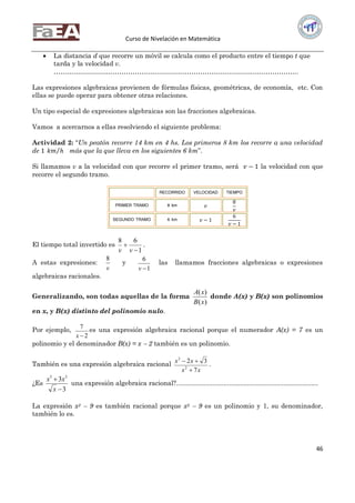 Curso de Nivelación en Matemática
46
 La distancia d que recorre un móvil se calcula como el producto entre el tiempo t que
tarda y la velocidad v.
………………………………………………………………………………………………….
Las expresiones algebraicas provienen de fórmulas físicas, geométricas, de economía, etc. Con
ellas se puede operar para obtener otras relaciones.
Un tipo especial de expresiones algebraicas son las fracciones algebraicas.
Vamos a acercarnos a ellas resolviendo el siguiente problema:
Actividad 2: “Un peatón recorre 14 km en 4 hs. Los primeros 8 km los recorre a una velocidad
de 1 𝑘𝑚 𝑕 más que la que lleva en los siguientes 6 km”.
Si llamamos v a la velocidad con que recorre el primer tramo, será 𝑣 − 1 la velocidad con que
recorre el segundo tramo.
RECORRIDO VELOCIDAD TIEMPO
PRIMER TRAMO 8 km 𝑣
8
𝑣
SEGUNDO TRAMO 6 km 𝑣 − 1
6
𝑣 − 1
El tiempo total invertido es
1
68


vv
.
A estas expresiones:
v
8
y
1
6
v
las llamamos fracciones algebraicas o expresiones
algebraicas racionales.
Generalizando, son todas aquellas de la forma
)(
)(
xB
xA
donde A(x) y B(x) son polinomios
en x, y B(x) distinto del polinomio nulo.
Por ejemplo,
2
7
x
es una expresión algebraica racional porque el numerador A(x) = 7 es un
polinomio y el denominador B(x) = x  2 también es un polinomio.
También es una expresión algebraica racional
xx
xx
7
32
2
3


.
¿Es
3
3 35


x
xx
una expresión algebraica racional?..............................................................................
La expresión x2  9 es también racional porque x2  9 es un polinomio y 1, su denominador,
también lo es.
 