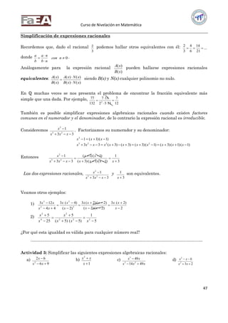 Curso de Nivelación en Matemática
47
Simplificación de expresiones racionales
Recordemos que, dado el racional
3
2 podemos hallar otros equivalentes con él: ...
21
14
6
4
3
2

donde 0


 ncon
nb
na
b
a .
Análogamente para la expresión racional
)(
)(
xB
xA
pueden hallarse expresiones racionales
equivalentes:
)()(
)()(
)(
)(
xNxB
xNxA
xB
xA


 siendo B(x) y N(x) cualquier polinomio no nulo.
En ℚ muchas veces se nos presenta el problema de encontrar la fracción equivalente más
simple que una dada. Por ejemplo,
12
7
1132
117
132
77
2




También es posible simplificar expresiones algebraicas racionales cuando existen factores
comunes en el numerador y el denominador, de lo contrario la expresión racional es irreducible.
Consideremos
33
1
23
2


xxx
x . Factorizamos su numerador y su denominador:
)1()1(12
 xxx
)1()1()3()1()3()3()3(33 2223
 xxxxxxxxxxx
Entonces
3
1
)1()1()3(
)1()1(
33
1
23
2







xxxx
xx
xxx
x
Las dos expresiones racionales,
33
1
23
2


xxx
x y
3
1
x
son equivalentes.
Veamos otros ejemplos:
1)
2
)2(3
)2()2(
)2()2(3
)2(
)4(3
44
123
2
2
2
3











x
xx
xx
xxx
x
xx
xx
xx
2)
5
1
)5()5(
5
25
5
222
2
4
2







xxx
x
x
x
¿Por qué esta igualdad es válida para cualquier número real?
...................................................................................................................................................
Actividad 3: Simplificar las siguientes expresiones algebraicas racionales:
a)
96
62
2


xx
x b)
1
2


x
xx c)
xxx
xx
4914
49
23
3

 d)
23
6
2
2


xx
xx
 