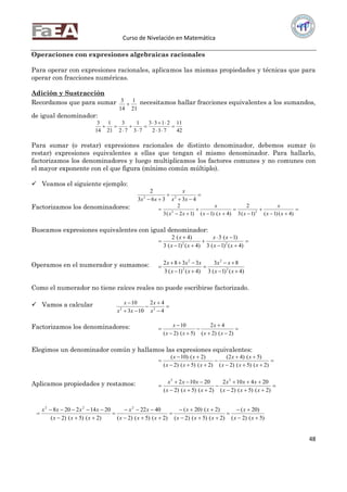Curso de Nivelación en Matemática
48
Operaciones con expresiones algebraicas racionales
Para operar con expresiones racionales, aplicamos las mismas propiedades y técnicas que para
operar con fracciones numéricas.
Adición y Sustracción
Recordamos que para sumar
21
1
14
3
 necesitamos hallar fracciones equivalentes a los sumandos,
de igual denominador:
42
11
732
2133
73
1
72
3
21
1
14
3








Para sumar (o restar) expresiones racionales de distinto denominador, debemos sumar (o
restar) expresiones equivalentes a ellas que tengan el mismo denominador. Para hallarlo,
factorizamos los denominadores y luego multiplicamos los factores comunes y no comunes con
el mayor exponente con el que figura (mínimo común múltiplo).
 Veamos el siguiente ejemplo:



 43363
2
22
xx
x
xx
Factorizamos los denominadores: 








)4()1()1(3
2
)4()1()12(3
2
22
xx
x
xxx
x
xx
Buscamos expresiones equivalentes con igual denominador:







)4()1(3
)1(3
)4()1(3
)4(2
22
xx
xx
xx
x
Operamos en el numerador y sumamos:
)4()1(3
83
)4()1(3
3382
2
2
2
2






xx
xx
xx
xxx
Como el numerador no tiene raíces reales no puede escribirse factorizado.
 Vamos a calcular 





4
42
103
10
22
x
x
xx
x
Factorizamos los denominadores: 






)2()2(
42
)5()2(
10
xx
x
xx
x
Elegimos un denominador común y hallamos las expresiones equivalentes:







)2()5()2(
)5()42(
)2()5()2(
)2()10(
xxx
xx
xxx
xx
Aplicamos propiedades y restamos: 






)2()5()2(
204102
)2()5()2(
20102 22
xxx
xxx
xxx
xxx
)5()2(
)20(
)2()5()2(
)2()20(
)2()5()2(
4022
)2()5()2(
20142208 222












xx
x
xxx
xx
xxx
xx
xxx
xxxx
 