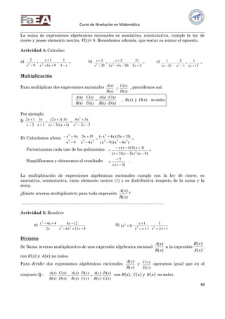 Curso de Nivelación en Matemática
49
La suma de expresiones algebraicas racionales es asociativa, conmutativa, cumple la ley de
cierre y posee elemento neutro, P(x)= 0. Recordemos además, que restar es sumar el opuesto.
Actividad 4: Calcular:
a) 





 xxx
x
x 3
1
96
1
9
2
22
b) 







22
21
2062
2
25
5
22
xxx
x
x
x c) 




 222
)1(
1
1
2
)1(
1
xxx
Multiplicación
Para multiplicar dos expresiones racionales
)(
)(
)(
)(
xD
xC
y
xB
xA , procedemos así:
nulosnoxDxB
D(x)B(x)
C(x)A(x)
D(x)
C(x)
B(x)
A(x)
)(y)(,



Por ejemplo:
I)
32
36
)1()3(
3)12(
1
3
3
12
2
2










xx
xx
xx
xx
x
x
x
x
II) Calculamos ahora 








)x4x()9x(
)15x5()x4x(
x4x
15x5
9x
x4x
232
2
232
2
Factorizamos cada uno de los polinomios: 



)4()3()3(
)3(5)4(
2
xxxx
xxx
Simplificamos y obtenemos el resultado:
)3(
5



xx
.
La multiplicación de expresiones algebraicas racionales cumple con la ley de cierre, es
asociativa, conmutativa, tiene elemento neutro (1) y es distributiva respecto de la suma y la
resta.
¿Existe inverso multiplicativo para toda expresión
)(
)(
xB
xA
?
...........................................................................................................................
Actividad 5: Resolver
a)
8126
126
2
44
23
2




xxx
x
x
xx b)
12
1
1
1
)1( 22
3





xxxx
x
x
División
Se llama inverso multiplicativo de una expresión algebraica racional
)(
)(
xB
xA
a la expresión
)(
)(
xA
xB
,
con 𝐵 𝑥 𝑦 𝐴(𝑥) no nulos.
Para dividir dos expresiones algebraicas racionales
)(
)(
xB
xA
y
)(
)(
xD
xC operamos igual que en el
conjunto ℚ :
)()(
)()(
)(
)(
)(
)(
)(
)(
:
)(
)(
xCxB
xDxA
xC
xD
xB
xA
xD
xC
xB
xA


 con 𝐵 𝑥 , 𝐶 𝑥 𝑦 𝐷 𝑥 𝑛𝑜 𝑛𝑢𝑙𝑜𝑠.
 