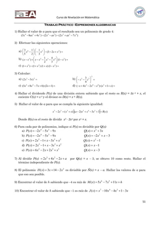 Curso de Nivelación en Matemática
51
TRABAJO PRÁCTICO - EXPRESIONES ALGEBRAICAS
1) Hallar el valor de a para que el resultado sea un polinomio de grado 4:
)72()2()483( 45235354
xaxxaxxxaxx 
2) Efectuar las siguientes operaciones:
a) 











 )23(
3
1
2
1
5
3 226
xxxx
b) 





 )1(
3
4
2
1
)( 24322
xxxxxxx
c)  )1()1()1()1( 222
xxxx
3) Calcular:
a)  23
)32( xx b) 






2
23
4
3
zz
c)  )12(:)6783( 23
xxxx d)  )1(:)24( 3463
xxxxxx
4) Hallar el dividendo P(x) de una división entera sabiendo que el resto es R(x) = 3x 2 + x, el
cociente C(x) = x 3 y el divisor es D(x) = x 4∙ R(x).
5) Hallar el valor de a para que se cumpla la siguiente igualdad:
  )(33)2()(2 245357
xRxxxaxxxx 
Donde R(x) es el resto de dividir x7 - 2x5 por x3 + x.
6) Para cada par de polinomios, indique si P(x) es divisible por Q(x):
a) xxxQxxxxP 3)(952)( 234

b) 32)(952)( 234
 xxxQxxxxP
c) 1)(312)( 2235
 xxQxxxxxP
d) 1)(312)( 235
 xxQxxxxxP
e) 3)(226)( 352
 xxQxxxxxP
7) Al dividir P(x) axxx  242 23
por Q(x) = x  3, se obtuvo 10 como resto. Hallar el
término independiente de P(x).
8) El polinomio 2
2143)( xxxH  es divisible por Ñ(x) = x  a. Hallar los valores de a para
que eso sea posible.
9) Encontrar el valor de h sabiendo que 4 es raíz de hxxxxM  1175)( 56
10) Encontrar el valor de h sabiendo que 1 es raíz de xhxxxxJ 3110)( 347

 