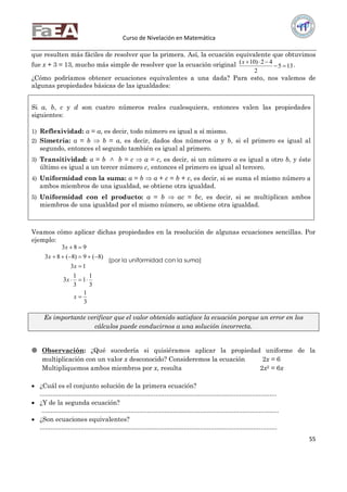 Curso de Nivelación en Matemática
55
que resulten más fáciles de resolver que la primera. Así, la ecuación equivalente que obtuvimos
fue x + 3 = 13, mucho más simple de resolver que la ecuación original 135
2
42)10(

x .
¿Cómo podríamos obtener ecuaciones equivalentes a una dada? Para esto, nos valemos de
algunas propiedades básicas de las igualdades:
Si a, b, c y d son cuatro números reales cualesquiera, entonces valen las propiedades
siguientes:
1) Reflexividad: a = a, es decir, todo número es igual a sí mismo.
2) Simetría: a = b  b = a, es decir, dados dos números a y b, si el primero es igual al
segundo, entonces el segundo también es igual al primero.
3) Transitividad: a = b b = c  a = c, es decir, si un número a es igual a otro b, y éste
último es igual a un tercer número c, entonces el primero es igual al tercero.
4) Uniformidad con la suma: a = b  a + c = b + c, es decir, si se suma el mismo número a
ambos miembros de una igualdad, se obtiene otra igualdad.
5) Uniformidad con el producto: a = b  ac = bc, es decir, si se multiplican ambos
miembros de una igualdad por el mismo número, se obtiene otra igualdad.
Veamos cómo aplicar dichas propiedades en la resolución de algunas ecuaciones sencillas. Por
ejemplo:
3
1
3
1
1
3
1
3
13
)8(9)8(83
983





x
x
x
x
x
Es importante verificar que el valor obtenido satisface la ecuación porque un error en los
cálculos puede conducirnos a una solución incorrecta.
 Observación: ¿Qué sucedería si quisiéramos aplicar la propiedad uniforme de la
multiplicación con un valor x desconocido? Consideremos la ecuación 2x = 6
Multipliquemos ambos miembros por x, resulta 2x2 = 6x
 ¿Cuál es el conjunto solución de la primera ecuación?
.....................................................................................................................................
 ¿Y de la segunda ecuación?
.....................................................................................................................................
 ¿Son ecuaciones equivalentes?
.....................................................................................................................................
(por la uniformidad con la suma)
(por la uniformidad con el
producto)
 