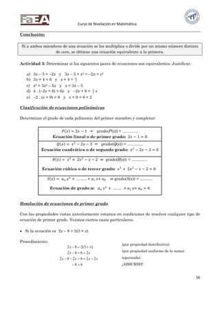 Curso de Nivelación en Matemática
56
Conclusión:
Si a ambos miembros de una ecuación se los multiplica o divide por un mismo número distinto
de cero, se obtiene una ecuación equivalente a la primera.
Actividad 3: Determinar si los siguientes pares de ecuaciones son equivalentes. Justificar.
a) 3x – 5 = –2x y 3x – 5 + x2 = –2x + x2
b) 3x + 4 = 6 y x + 4 = 3
6
c) x2 = 3x2 – 5x y x = 3x – 5
d) 4 . (–2x + 8) = 6x y –2x + 8 = 2
3
x
e) –2 . (x + 9) = 8 y x + 9 = 8 + 2
Clasificación de ecuaciones polinómicas
Determinar el grado de cada polinomio del primer miembro y completar:
𝑃 𝑥 = 2𝑥 − 1 grado(P(x)) = ..............
Ecuación lineal o de primer grado: 2𝑥 − 1 = 0
𝑄 𝑥 = 𝑥2
− 2𝑥 − 3 grado(Q(x)) = ..............
Ecuación cuadrática o de segundo grado: 𝑥2
− 2𝑥 − 3 = 0
𝑅 𝑥 = 𝑥3
+ 2𝑥2
− 𝑥 − 2 ⇒ grado(R(x)) = ..............
Ecuación cúbica o de tercer grado: 𝑥3
+ 2𝑥2
− 𝑥 − 2 = 0
𝑆 𝑥 = 𝑎 𝑛 𝑥 𝑛
+ … … . . + 𝑎1 x+ 𝑎0 ⇒ grado(S(x)) = ...........
Ecuación de grado n: 𝑎 𝑛 𝑥 𝑛
+ … … . . + 𝑎1 x+ 𝑎0 = 0
Resolución de ecuaciones de primer grado
Con las propiedades vistas anteriormente estamos en condiciones de resolver cualquier tipo de
ecuación de primer grado. Veamos ciertos casos particulares.
 Si la ecuación es 2x – 8 = 2(3 + x)
Procedimiento:
68
226282
2682
)3(282




xxxx
xx
xx
(por propiedad distributiva)
(por propiedad uniforme de la suma)
(operando)
¡ABSURDO!
 