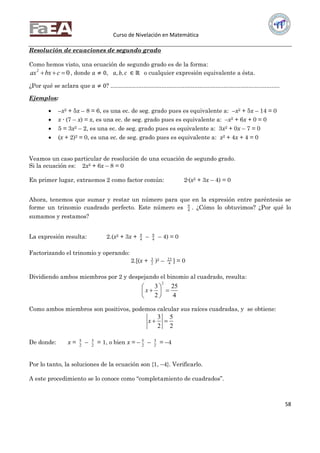 Curso de Nivelación en Matemática
58
Resolución de ecuaciones de segundo grado
Como hemos visto, una ecuación de segundo grado es de la forma:
02
 cbxax , donde 𝑎 ≠ 0, 𝑎, 𝑏, 𝑐 ∈ ℝ o cualquier expresión equivalente a ésta.
¿Por qué se aclara que 𝑎 ≠ 0? .......................................................................................................
Ejemplos:
 –x2 + 5x – 8 = 6, es una ec. de seg. grado pues es equivalente a: –x2 + 5x – 14 = 0
 x ∙ (7 – x) = x, es una ec. de seg. grado pues es equivalente a: –x2 + 6x + 0 = 0
 5 = 3x2 – 2, es una ec. de seg. grado pues es equivalente a: 3x2 + 0x – 7 = 0
 (x + 2)2 = 0, es una ec. de seg. grado pues es equivalente a: x2 + 4x + 4 = 0
Veamos un caso particular de resolución de una ecuación de segundo grado.
Si la ecuación es: 2x2 + 6x – 8 = 0
En primer lugar, extraemos 2 como factor común: 2∙(x2 + 3x – 4) = 0
Ahora, tenemos que sumar y restar un número para que en la expresión entre paréntesis se
forme un trinomio cuadrado perfecto. Este número es 4
9
. ¿Cómo lo obtuvimos? ¿Por qué lo
sumamos y restamos?
La expresión resulta: 2.(x2 + 3x + 4
9
– 4
9
– 4) = 0
Factorizando el trinomio y operando:
2.[(x + 2
3
)2 – 4
25
] = 0
Dividiendo ambos miembros por 2 y despejando el binomio al cuadrado, resulta:
2
3 25
2 4
x
 
  
 
Como ambos miembros son positivos, podemos calcular sus raíces cuadradas, y se obtiene:
3 5
2 2
x  
De donde: x = 2
5
– 2
3
= 1, o bien x = – 2
5
– 2
3
= –4
Por lo tanto, la soluciones de la ecuación son {1, –4}. Verificarlo.
A este procedimiento se lo conoce como “completamiento de cuadrados”.
 
