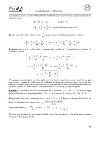 Curso de Nivelación en Matemática
59
Apliquemos, ahora, el completamiento de cuadrados para resolver una ecuación general de
segundo grado:
𝑎𝑥2
+ 𝑏𝑥 + 𝑐 = 0 , donde 𝑎 ≠ 0
02







a
c
x
a
b
xa (podemos hacerlo pues 𝑎 ≠ 0)
En este caso, debemos sumar y restar 2
2
4a
b
para obtener un trinomio cuadrado perfecto.
0
44 2
2
2
2
2







a
c
a
b
a
b
x
a
b
xa  0
42 2
22
















a
c
a
b
a
b
xa
Dividiendo por 𝑎 ≠ 0 , calculando el denominador común 4𝑎2
y despejando el binomio al
cuadrado, resulta:
2
22
4
4
2 a
acb
a
b
x







 
2
2
4
4
2 a
acb
a
b
x

 

a
acb
a
b
x
2
4
2
2

 
a
acb
a
b
x
2
4
2
2

 

a
acbb
x
2
42


Observemos que, mediante este desarrollo genérico, hemos conseguido obtener una fórmula que
nos permite conocer las soluciones de cualquier ecuación de segundo grado, sin tener que
aplicar el procedimiento de completamiento de cuadrados cada vez que queremos resolver una
ecuación cuadrática. Esta fórmula es la resolvente de la ecuación de segundo grado.
Ejemplo: Si queremos hallar las soluciones de la ecuación –2x2 – 3x = –2, en primer lugar
debemos llevarla a la forma general ax2 + bx + c = 0, donde a  0, es decir, –2x2 – 3x + 2 = 0.
En este caso particular, tenemos que a = –2, b = –3 y c = 2. Luego, utilizando la fórmula ya
vista las soluciones están dadas por:
)2(2
2)2(4)3()3( 2
2,1


x .
Operando se tiene:
4
53
2,1


x , es decir 2
4
53
1 


x y
2
1
4
53
2 


x .
Veamos qué información nos puede brindar sobre las soluciones la fórmula para resolver
ecuaciones de segundo grado:
 