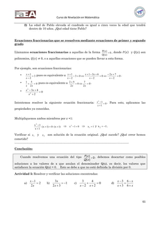 Curso de Nivelación en Matemática
61
2) La edad de Pablo elevada al cuadrado es igual a cinco veces la edad que tendrá
dentro de 10 años. ¿Qué edad tiene Pablo?
Ecuaciones fraccionarias que se resuelven mediante ecuaciones de primer y segundo
grado
Llamamos ecuaciones fraccionarias a aquellas de la forma 0
)x(Q
)x(P
 , donde 𝑃 𝑥 y 𝑄(𝑥) son
polinomios, 𝑄(𝑥) ≠ 0, o a aquellas ecuaciones que se pueden llevar a esta forma.
Por ejemplo, son ecuaciones fraccionarias:
 3
2
1



x
x pues es equivalente a 0
2
72
0
2
631
03
2
1









x
x
x
xx
x
x .
 0
2
51

xx
pues es equivalente a 0
2
7
0
2
52


xx
.
 0
2
43
2
3



x
xx
Intentemos resolver la siguiente ecuación fraccionaria: 0
1
12



x
x . Para esto, aplicamos las
propiedades ya conocidas.
Multipliquemos ambos miembros por x +1:
)1x(0)1x(
1x
1x2


  01x2
  1x1  y 1x2  .
Verificar si 1x y 2x son solución de la ecuación original. ¿Qué sucede? ¿Qué error hemos
cometido?
...........................................................................................................................................
Conclusión:
Cuando resolvemos una ecuación del tipo 0
)(
)(

xQ
xP , debemos descartar como posibles
soluciones a los valores de x que anulan el denominador Q(x), es decir, los valores que
satisfacen la ecuación Q(x) = 0. Esto se debe a que no está definida la división por 0.
Actividad 5: Resolver y verificar las soluciones encontradas:
a) 2
2
1


x
x
b) 1
32
3

x
x
c) 0
2
4
2
3



 xx
d)
x
x
x
x





6
6
3
3
 