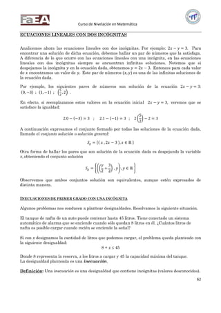 Curso de Nivelación en Matemática
62
ECUACIONES LINEALES CON DOS INCÓGNITAS
Analicemos ahora las ecuaciones lineales con dos incógnitas. Por ejemplo: 2𝑥 − 𝑦 = 3. Para
encontrar una solución de dicha ecuación, debemos hallar un par de números que la satisfaga.
A diferencia de lo que ocurre con las ecuaciones lineales con una incógnita, en las ecuaciones
lineales con dos incógnitas siempre se encuentran infinitas soluciones. Notemos que si
despejamos la incógnita 𝑦 en la ecuación dada, obtenemos 𝑦 = 2𝑥 − 3. Entonces para cada valor
de 𝑥 encontramos un valor de 𝑦. Este par de números (𝑥, 𝑦) es una de las infinitas soluciones de
la ecuación dada.
Por ejemplo, los siguientes pares de números son solución de la ecuación 2𝑥 − 𝑦 = 3:
0, −3 ; 1, −1 ;
5
2
, 2 .
En efecto, si reemplazamos estos valores en la ecuación inicial 2𝑥 − 𝑦 = 3, veremos que se
satisface la igualdad:
2.0 − −3 = 3 ; 2.1 − −1 = 3 ; 2
5
2
− 2 = 3
A continuación expresamos el conjunto formado por todas las soluciones de la ecuación dada,
llamado el conjunto solución o solución general:
𝑆𝑔 = 𝑥 , 2𝑥 − 3 , 𝑥 ∈ ℝ
Otra forma de hallar los pares que son solución de la ecuación dada es despejando la variable
𝑥, obteniendo el conjunto solución
𝑆𝑔 =
𝑦
2
+
3
2
, 𝑦 , 𝑦 ∈ ℝ
Observemos que ambos conjuntos solución son equivalentes, aunque estén expresados de
distinta manera.
INECUACIONES DE PRIMER GRADO CON UNA INCÓGNITA
Algunos problemas nos conducen a plantear desigualdades. Resolvamos la siguiente situación.
El tanque de nafta de un auto puede contener hasta 45 litros. Tiene conectado un sistema
automático de alarma que se enciende cuando sólo quedan 8 litros en él. ¿Cuántos litros de
nafta es posible cargar cuando recién se enciende la señal?
Si con x designamos la cantidad de litros que podemos cargar, el problema queda planteado con
la siguiente desigualdad:
8 + x  45
Donde 8 representa la reserva, x los litros a cargar y 45 la capacidad máxima del tanque.
La desigualdad planteada es una inecuación.
Definición: Una inecuación es una desigualdad que contiene incógnitas (valores desconocidos).
 