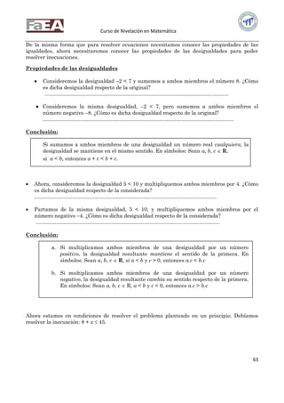 Curso de Nivelación en Matemática
63
De la misma forma que para resolver ecuaciones necesitamos conocer las propiedades de las
igualdades, ahora necesitaremos conocer las propiedades de las desigualdades para poder
resolver inecuaciones.
Propiedades de las desigualdades
 Consideremos la desigualdad –2 < 7 y sumemos a ambos miembros el número 8. ¿Cómo
es dicha desigualdad respecto de la original?
..............................................................................................................................
 Consideremos la misma desigualdad, –2 < 7, pero sumemos a ambos miembros el
número negativo –8. ¿Cómo es dicha desigualdad respecto de la original?
...................................................................................................................................
Conclusión:
Si sumamos a ambos miembros de una desigualdad un número real cualquiera, la
desigualdad se mantiene en el mismo sentido. En símbolos: Sean a, b, c  R,
si a < b, entonces a + c < b + c.
 Ahora, consideremos la desigualdad 5 < 10 y multipliquemos ambos miembros por 4. ¿Cómo
es dicha desigualdad respecto de la considerada?
.............................................................................................................................
 Partamos de la misma desigualdad, 5 < 10, y multipliquemos ambos miembros por el
número negativo –4. ¿Cómo es dicha desigualdad respecto de la considerada?
..............................................................................................................................
Conclusión:
a. Si multiplicamos ambos miembros de una desigualdad por un número
positivo, la desigualdad resultante mantiene el sentido de la primera. En
símbolos: Sean a, b, c  R, si a < b y c > 0, entonces a.c < b.c
b. Si multiplicamos ambos miembros de una desigualdad por un número
negativo, la desigualdad resultante cambia su sentido respecto de la primera.
En símbolos: Sean a, b, c  R, a < b y c < 0, entonces a.c > b.c
Ahora estamos en condiciones de resolver el problema planteado en un principio. Debíamos
resolver la inecuación: 8 + x  45.
 