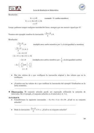 Curso de Nivelación en Matemática
64
Resolución:
37
)8(45)8(8
miembros)ambosa8(sumando458



x
x
x
Luego, podemos cargar cualquier cantidad de litros, siempre que sea menor o igual que 37.
Veamos otro ejemplo: resolver la inecuación 4
3
42

 x
.
Resolución:
4
2
1
8
2
1
2
)
2
1
(82
)4(12)4(42
1242
343
3
42
34
3
42





















x
x
mbiagualdad cay la desibros por -ambos miemmosmultiplicax
x
x
x
mantiene)gualdad sey la desipormiembrosamos ambos(multiplic
x

 Dar dos valores de x que verifiquen la inecuación original y dos valores que no la
verifiquen.
..............................................................................................................................
 ¿Cuántos son los valores de x que verifican la inecuación del ejemplo? Graficarlos en la
recta numérica.
..............................................................................................................................
 Observación: El conjunto solución puede ser expresado utilizando la notación de
intervalos. En el ejemplo, el conjunto solución es el intervalo [–4, +).
Actividad 6:
 Consideremos la siguiente inecuación: 30)5x(38x3  . ¿Cuál es su conjunto
solución?
..............................................................................................................................
 Dada la inecuación: x
x


3
2
52
. ¿Cuál es su conjunto solución?
..............................................................................................................................
 