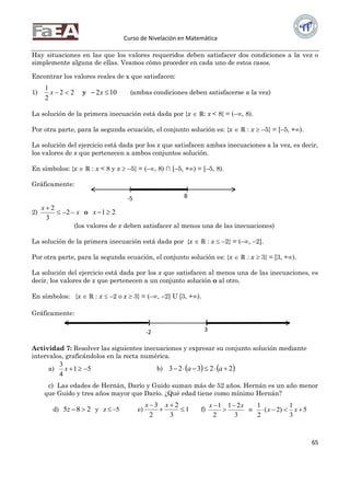 Curso de Nivelación en Matemática
65
Hay situaciones en las que los valores requeridos deben satisfacer dos condiciones a la vez o
simplemente alguna de ellas. Veamos cómo proceder en cada uno de estos casos.
Encontrar los valores reales de x que satisfacen:
1) 22
2
1
x y 102  x (ambas condiciones deben satisfacerse a la vez)
La solución de la primera inecuación está dada por {x  ℝ: x < 8} = (–, 8).
Por otra parte, para la segunda ecuación, el conjunto solución es: {x  ℝ : x  –5} = [–5, +).
La solución del ejercicio está dada por los x que satisfacen ambas inecuaciones a la vez, es decir,
los valores de x que pertenecen a ambos conjuntos solución.
En símbolos: {x  ℝ : x < 8 y x  –5} = (–, 8) ∩ [–5, +) = [–5, 8).
Gráficamente:
2) x
x


2
3
2
o 21x
(los valores de x deben satisfacer al menos una de las inecuaciones)
La solución de la primera inecuación está dada por {x  ℝ : x  –2} = (–, –2].
Por otra parte, para la segunda ecuación, el conjunto solución es: {x  ℝ : x  3} = [3, +).
La solución del ejercicio está dada por los x que satisfacen al menos una de las inecuaciones, es
decir, los valores de x que pertenecen a un conjunto solución o al otro.
En símbolos: {x  ℝ : x  –2 o x  3} = (–, –2] U [3, +).
Gráficamente:
Actividad 7: Resolver las siguientes inecuaciones y expresar su conjunto solución mediante
intervalos, graficándolos en la recta numérica.
a) 51
4
3
x b)    22323  aa
c) Las edades de Hernán, Darío y Guido suman más de 52 años. Hernán es un año menor
que Guido y tres años mayor que Darío. ¿Qué edad tiene como mínimo Hernán?
d) 285 z y 5z  e) 1
3
2
2
3



 xx
f)
3
21
2
1 xx 


o 5
3
1
)2(
2
1
 xx
[ )
-5 8
] [
3-2
 