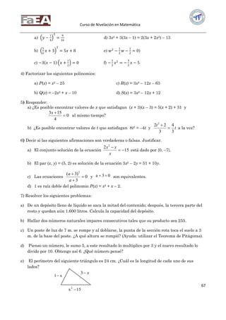 Curso de Nivelación en Matemática
67
a) 𝑦 −
1
4
2
=
9
16
d) 3x2 + 3(3x – 1) = 2(3x + 2x2) – 13
b)
5
6
𝑥 + 3
2
= 5𝑥 + 8 e) 𝑤2
−
1
2
𝑤 −
1
2
= 0)
c) −3 𝑥 − 1 𝑥 +
1
2
= 0 f) −
1
2
𝑥2
= −
3
2
𝑥 − 5
4) Factorizar los siguientes polinomios:
a) P(x) = x2 – 25 c) R(x) = 3x2 – 12x – 63
b) Q(x) = –2x2 + x – 10 d) S(x) = 3x2 – 12x + 12
5) Responder:
a) ¿Es posible encontrar valores de x que satisfagan (x + 3)(x – 3) = 5(x + 2) + 31 y
0
4
153

x
al mismo tiempo?
b) ¿Es posible encontrar valores de t que satisfagan 8t2 = –4t y t
t
3
4
3
22 2


a la vez?
6) Decir si las siguientes afirmaciones son verdaderas o falsas. Justificar.
a) El conjunto solución de la ecuación 15
2 2


x
xx
está dado por {0, –7}.
b) El par (x, y) = (5, 2) es solución de la ecuación 3x2 – 2y = 51 + 10y.
c) Las ecuaciones 0
3
)3( 2



a
a
y 03a  son equivalentes.
d) 1 es raíz doble del polinomio P(x) = x2 + x – 2.
7) Resolver los siguientes problemas:
a) De un depósito lleno de líquido se saca la mitad del contenido; después, la tercera parte del
resto y quedan aún 1.600 litros. Calcula la capacidad del depósito.
b) Hallar dos números naturales impares consecutivos tales que su producto sea 255.
c) Un poste de luz de 7 m. se rompe y al doblarse, la punta de la sección rota toca el suelo a 3
m. de la base del poste. ¿A qué altura se rompió? (Ayuda: utilizar el Teorema de Pitágoras).
d) Pienso un número, le sumo 5, a este resultado lo multiplico por 3 y el nuevo resultado lo
divido por 10. Obtengo así 6. ¿Qué número pensé?
e) El perímetro del siguiente triángulo es 24 cm. ¿Cuál es la longitud de cada uno de sus
lados?
15x2

x1
x3
 