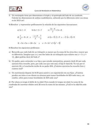 Curso de Nivelación en Matemática
68
f) Un rectángulo tiene por dimensiones el triple y el quíntuplo del lado de un cuadrado.
Calcula las dimensiones de ambos cuadriláteros, sabiendo que la diferencia entre sus áreas
es de 2015 cm2.
8) Resolver y representar gráficamente la solución de las siguientes inecuaciones:
a) 5x < –5 b) 2x + 3  7 c) 82
3
42


x
x
d) 48
2
1
x y
3
7
3
5

 x
e)   523 x o   812  x
f) xxx 31035  y  3335 22
 xxx
9) Resolver los siguientes problemas:
a) Recuerda que cada lado de un triángulo es menor que la suma de los otros dos y mayor que
su diferencia. Imagina que x e y son dos lados de un triángulo cuyo valores son x = 1 e y =
12. ¿Qué podrías decir del lado z?
b) Un padre, para estimular a su hijo a que estudie matemática, promete darle $3 por cada
ejercicio bien resuelto, pero, por cada uno que esté mal, el hijo le dará $2. Ya van por el
ejercicio 26 y el muchacho recibe de su padre $38. ¿Cuántos ejercicios ha resuelto bien y
cuántos mal?
c) Un matrimonio dispone de $130 para asistir a un espectáculo con sus hijos. ¿Cuántos
pueden ser éstos si ese dinero no alcanza para tomar localidades de $25 cada una y, en
cambio, sobra para tomar localidades de $20 cada una?
d) Por ahora yo tengo el doble de tu edad. Pero cuando tú tengas mi edad, la suma de los
cuadrados de nuestras edades será 26 veces la suma de las mismas. ¿Cuál es la edad de cada
uno?
 