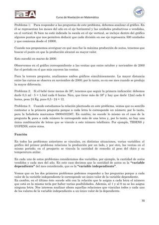 Curso de Nivelación en Matemática
70
Problema 1: Para responder a las preguntas de este problema, debemos analizar el gráfico. En
él se representan los meses del año en el eje horizontal y las unidades productivas o vendidas,
en el vertical. Si bien no está indicada la escala en el eje vertical, se incluye dentro del gráfico
algunos puntos que nos permiten deducir que cada división en ese eje representa 500 unidades
y que comienza desde el 10000.
Cuando nos proponemos averiguar en qué mes fue la máxima producción de autos, tenemos que
buscar el punto en que la producción alcanzó su mayor valor.
Esto sucedió en marzo de 2000.
Observemos en el gráfico correspondiente a las ventas que entre octubre y noviembre de 2000
fue el período en el que más cayeron las ventas.
Para la tercera pregunta, analizamos ambos gráficos simultáneamente. La mayor distancia
entre las curvas se observa en noviembre de 2000; por lo tanto, es en ese mes cuando se produjo
la mayor diferencia.
Problema 2: Si el bebé tiene menos de 38º, tenemos que seguir la primera indicación: debemos
darle 0,3 ml ∙ 5 = 1,5ml cada 6 horas. Nico, que tiene más de 38º y hay que darle 12ml cada 6
horas, pesa 24 Kg, pues 0,5 ∙ 24 = 12.
Problema 3: Cuando estudiamos la relación planteada en este problema, vemos que es sencillo
contestar a la primera pregunta porque a cada letra le corresponde un número; por lo tanto,
para la heladería marcamos 08004352367. En cambio, no sucede lo mismo en el caso de la
pregunta b. pues a cada número le corresponde más de una letra y, por lo tanto, no hay una
única combinación de letras que se vincule a este número telefónico. Por ejemplo, TIDENS y
UGFENS, entre otros.
Función
En todos los problemas anteriores se vinculan, en distintas situaciones, varias variables: el
gráfico del primer problema relaciona la producción por un lado, y por otro, las ventas en el
mismo período; en el prospecto se vincula la cantidad de remedio al peso del chico y su
temperatura axilar.
En cada uno de estos problemas consideramos dos variables, por ejemplo, la cantidad de autos
vendidos y cada mes del año. En este caso decimos que la cantidad de autos es la “variable
dependiente” del mes considerado, que es la “variable independiente”.
Vemos que en los dos primeros problemas podemos responder a las preguntas porque a cada
valor de la variable independiente le corresponde un único valor de la variable dependiente.
En cambio, en el último ésto sucede sólo con la relación que le asigna a cada letra el número
que está en la misma tecla por haber varias posibilidades. Además, al 1 y al 0 no se les asigna
ninguna letra. Nos interesa analizar ahora aquellas relaciones que vinculan todos y cada uno
de los valores de la variable independiente a un único valor de la dependiente.
 