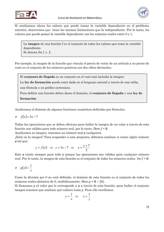 Curso de Nivelación en Matemática
72
Si analizamos ahora los valores que puede tomar la variable dependiente en el problema
anterior, observemos que tiene las mismas limitaciones que la independiente. Por lo tanto, los
valores que puede pomar la variable dependiente son los números reales entre 0 y 1.
Por ejemplo, la imagen de la función que vincula el precio de venta de un artículo a su precio de
costo es el conjunto de los números positivos con dos cifras decimales.
Analicemos el dominio de algunas funciones numéricas definidas por fórmulas:
   73  xxf
Todas las operaciones que se deben efectuar para hallar la imagen de un valor a través de esta
función son válidas para todo número real, por lo tanto, Dom f = ℝ
Analicemos su imagen: tomemos un número real y cualquiera.
¿Está en la imagen? Para responder a esta pregunta, debemos analizar si existe algún número
x tal que:
 
3
7
73


y
xxyxfy
Este x existe siempre para todo y porque las operaciones son válidas para cualquier número
real. Por lo tanto, la imagen de esta función es el conjunto de todos los números reales. Im f = ℝ
  
x
xg
1

Como la división por 0 no está definida, el dominio de esta función es el conjunto de todos los
números reales distintos de 0, simbólicamente: Dom g = ℝ − 0 .
Si llamamos y al valor que le corresponde a x a través de esta función, para hallar el conjunto
imagen tenemos que analizar qué valores toma y. Para ello escribimos:
y
x
x
y
11

La imagen de una función f es el conjunto de todos los valores que toma la variable
dependiente.
Se denota Im f o If
El conjunto de llegada es un conjunto en el cual está incluida la imagen.
La ley de formación puede estar dada en el lenguaje natural a través de una tabla,
una fórmula o un gráfico cartesiano.
Para definir una función deben darse el dominio, el conjunto de llegada y una ley de
formación
 