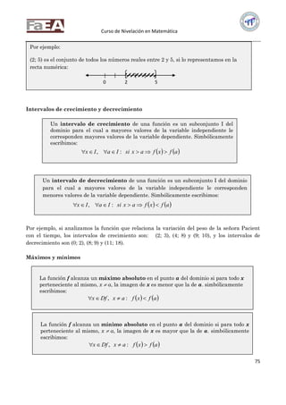 Curso de Nivelación en Matemática
75
Intervalos de crecimiento y decrecimiento
Por ejemplo, si analizamos la función que relaciona la variación del peso de la señora Pacient
con el tiempo, los intervalos de crecimiento son: (2; 3), (4; 8) y (9; 10), y los intervalos de
decrecimiento son (0; 2), (8; 9) y (11; 18).
Máximos y mínimos
Por ejemplo:
(2; 5) es el conjunto de todos los números reales entre 2 y 5, si lo representamos en la
recta numérica:
Un intervalo de crecimiento de una función es un subconjunto I del
dominio para el cual a mayores valores de la variable independiente le
corresponden mayores valores de la variable dependiente. Simbólicamente
escribimos:
   afxfaxsiIaIx  :,
Un intervalo de decrecimiento de una función es un subconjunto I del dominio
para el cual a mayores valores de la variable independiente le corresponden
menores valores de la variable dependiente. Simbólicamente escribimos:
   afxfaxsiIaIx  :,
La función f alcanza un máximo absoluto en el punto a del dominio si para todo x
perteneciente al mismo, x  a, la imagen de x es menor que la de a. simbólicamente
escribimos:
   afxfaxDfx  :,
La función f alcanza un mínimo absoluto en el punto a del dominio si para todo x
perteneciente al mismo, x  a, la imagen de x es mayor que la de a. simbólicamente
escribimos:
   afxfaxDfx  :,
0 2 5
 
