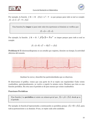 Curso de Nivelación en Matemática
77
Por ejemplo, la función 𝑓: ℝ → ℝ 𝑓 𝑥 = 𝑥2
− 9 es par porque para todo x real se cumple:
     xfxxf  9
2
Por ejemplo, la función 𝑓: ℝ → ℝ   3
5/ xxf  es impar porque para todo x real se
cumple:
       xfxxxf 
33
55
Problema 6: El electrocardiograma es un estudio que registra, durante un tiempo, la actividad
eléctrica del corazón.
Analizar la curva y describir las particularidades que se observan.
Si observamos el gráfico, vemos que una parte de él se repite con regularidad. Cada veinte
cuadraditos, aproximadamente, se vuelve a repetir la misma curva. Decimos que ésta es una
función periódica. En esta caso el período es de poco menos que veinte cuadraditos.
Funciones Periódicas
Por ejemplo, la función f representada a continuación es periódica porque    xfxf 8 , para
todo x perteneciente a su dominio. O sea, se repite cada ocho unidades.
Una función f es impar si para todo valor de x pertenece al dominio se verifica que:
   xfxf  .
Una función f es periódica si existe un número p tal que    xfpxf  , donde p es
el período
 