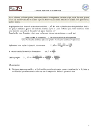 Curso de Nivelación en Matemática
7
Todo número racional puede escribirse como una expresión decimal cuya parte decimal puede
tener un número finito de cifras o puede tener un número infinito de cifras pero periódicas,
pura o mixta.
Supongamos que nos dan el número decimal 23,35. Es una expresión decimal periódica mixta,
así que ya sabemos que es un número racional y por lo tanto se tiene que poder expresar como
una fracción (cociente de dos enteros). ¿Qué fracción es?
Para hallar esta fracción, existe una regla muy simple que podemos resumir así:
periódicasnodecimalescifrascomo0y tantosperiódicasdecimalescifrascomo9tantos
expresión)ladeperiódicasnocifras(lasexpresión)ladecifraslas(todas 
Aplicando esta regla al ejemplo, obtenemos: 23,35 =
2335−233
90
=
2102
90
Y simplificando la fracción obtenemos: 23,35 =
1051
45
Otro ejemplo: 32,1427 =
321427−321
9990
=
321106
9990
=
160553
4995
Observación:
 Siempre podemos verificar si la fracción que obtuvimos es correcta realizando la división y
verificando que el resultado coincide con la expresión decimal que teníamos.
 