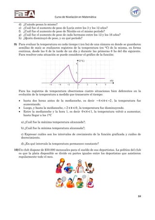 Curso de Nivelación en Matemática
84
d) ¿Cuándo pesan lo mismo?
e) ¿Cuál fue el aumento de peso de Lucía entre los 3 y los 12 años?
f) ¿Cuál fue el aumento de peso de Nicolás en el mismo período?
g) ¿Cuál fue el aumento de peso de cada hermano entre los 12 y los 16 años?
h) ¿Quién disminuyó de peso, y en qué período?
9) Para evaluar la temperatura en cada tiempo t (en hs) de una cámara en donde se guardaron
semillas de maíz se realizaron registros de la temperatura (en °C) de la misma, en forma
continua, desde las 6 de la tarde de un día y durante las primeras 6 hs del día siguiente.
Para resolver esta situación se puede considerar el gráfico de la función:
Para los registros de temperatura observamos cuatro situaciones bien deferentes en la
evolución de la temperatura a medida que transcurre el tiempo:
 hasta dos horas antes de la medianoche, es decir 26  t , la temperatura fue
aumentando.
 Luego, y hasta la medianoche, 02  t , la temperatura fue disminuyendo.
 Entre la medianoche y la hora 1, es decir 10  t , la temperatura volvió a aumentar,
hasta llegar a los 1°C
a) ¿Cuál fue la máxima temperatura alcanzada?;
b) ¿Cuál fue la mínima temperatura alcanzada?;
c) Expresar cuáles son los intervalos de crecimiento de la función graficada y cuáles de
decrecimiento.
d) ¿En qué intervalo la temperatura permanece constante?
10)Un club dispone de $50.000 mensuales para el sueldo de sus deportistas. La política del club
es que la plata disponible se divide en partes iguales entre los deportistas que asistieron
regularmente todo el mes.
 