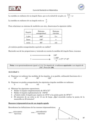 Curso de Nivelación en Matemática
87
La medida en radianes de un ángulo llano, que es la mitad de un giro, es 


2
..2
La medida en radianes de un ángulo recto es
2

.
Para relacionar un sistema de medición con otro, observemos la siguiente tabla:
Ángulo
Sistema
sexagesimal
Sistema
circular
1 giro 360º 2 
llano 180º 
recto 90º /2
¿A cuántos grados sexagesimales equivale un radián?
Haciendo uso de las proporciones y teniendo en cuenta la medida del ángulo llano, tenemos
π 180º
1 "45'17º57
º1801



Nota:  es aproximadamente igual a 3,14. Un ángulo de  radianes equivale a un ángulo de
180º. Pero   180.
Actividad 1:
a) Expresar en radianes las medidas de los ángulos, si es posible, utilizando fracciones de :
30º 45º 60º 120º
b) Expresar en grados sexagesimales los siguientes ángulos medidos en radianes:
2 1/2 /2 2
c) Efectuar las siguientes operaciones.
 Hallar el ángulo complementario de 56º41’27’’
 Hallar el ángulo suplementario de 102º25’
 ¿Cuánto mide el ángulo que supera en 12º33’ a la quinta parte de 39º40’ ?
 El minutero de un reloj es de 12 cm de largo. ¿Qué recorrido realiza la punta de la
manecilla en 20 minutos?
Razones trigonométricas de un ángulo agudo
Recordemos las definiciones de las razones trigonométricas.
hipotenusa
opuestocateto
sen 
hipotenusa
adyacentecateto
cos 
C

B
A
 
