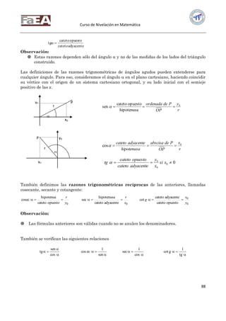 Curso de Nivelación en Matemática
88
adyacentecateto
opuestocateto
tg 
Observación:
 Estas razones dependen sólo del ángulo  y no de las medidas de los lados del triángulo
construido.
Las definiciones de las razones trigonométricas de ángulos agudos pueden extenderse para
cualquier ángulo. Para eso, consideramos el ángulo  en el plano cartesiano, haciendo coincidir
su vértice con el origen de un sistema cartesiano ortogonal, y su lado inicial con el semieje
positivo de las x.
También definimos las razones trigonométricas recíprocas de las anteriores, llamadas
cosecante, secante y cotangente:
0
0
00 opuestocateto
adyacentecateto
cot
adyacentecateto
hipotenusa
sec
opuestocateto
hipotenua
cosec
y
x
g
x
r
y
r

Observación:
 Las fórmulas anteriores son válidas cuando no se anulen los denominadores.
También se verifican las siguientes relaciones









tg
1
gcot
cos
1
sec
sen
1
eccos
cos
sen
tg
r
x
OP
Pdeabscisa
hipotenusa
adyacentecateto 0
cos 
00
0
0
 xsi
x
y
adyacentecateto
opuestocateto
tg 
r
y
OP
Pdeordenada 0
hipotenusa
opuestocateto
sen 
y0 P
r

x0
x0
P y0
r

 