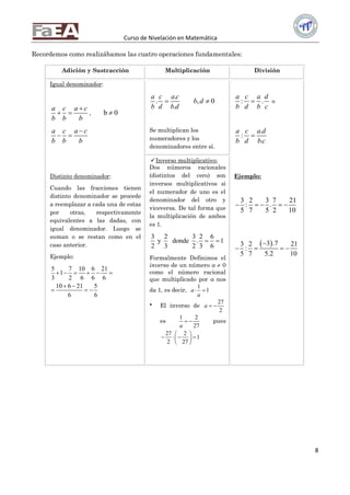 Curso de Nivelación en Matemática
8
Recordemos como realizábamos las cuatro operaciones fundamentales:
Adición y Sustracción Multiplicación División
Igual denominador:
a c a c
b b b

  , b 0
a c a c
b b b

 
Distinto denominador:
Cuando las fracciones tienen
distinto denominador se procede
a reemplazar a cada una de estas
por otras, respectivamente
equivalentes a las dadas, con
igual denominador. Luego se
suman o se restan como en el
caso anterior.
Ejemplo:
5 7 10 6 21
1
3 2 6 6 6
10 6 21 5
6 6
     
 
  
.
.
.
a c a c
b d b d
 , 0b d
Se multiplican los
numeradores y los
denominadores entre sí.
: .
a c a d
b d b c
 o
.
:
.
a c a d
b d b c

Ejemplo:
3 2 3 7 21
: .
5 7 5 2 10
    
 3 .73 2 21
:
5 7 5.2 10

   
Inverso multiplicativo:
Dos números racionales
(distintos del cero) son
inversos multiplicativos si
el numerador de uno es el
denominador del otro y
viceversa. De tal forma que
la multiplicación de ambos
es 1.
3 2 3 2 6
y donde . 1
2 3 2 3 6
 
Formalmente Definimos el
inverso de un número a  0
como el número racional
que multiplicado por a nos
da 1, es decir,
1
1a
a
 
 El inverso de
27
2
a  
es
1 2
27a
  pues
27 2
1
2 27
 
    
 
 