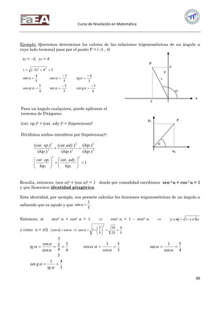Curso de Nivelación en Matemática
89
Ejemplo: Queremos determinar los valores de las relaciones trigonométricas de un ángulo 
cuyo lado terminal pasa por el punto P = (3 , 4)
1
.
..
.
..
.)(
.)(
.)(
.).(
.)(
.).(
22
2
2
2
2
2
2













hip
adycat
hip
opcat
hip
hip
hip
adycat
hip
opcat
Resulta, entonces: (sen )2 + (cos )2 = 1 donde por comodidad escribimos sen 2  + cos 2  = 1
y que llamamos identidad pitagórica.
Esta identidad, por ejemplo, nos permite calcular las funciones trigonométricas de un ángulo α
sabiendo que es agudo y que
5
3
sen  .
Entonces, si sen2  + cos2  = 1  cos2  = 1  sen2    2
s e n1c o s
y como  < /2
5
4
25
16
5
3
1coscoscos
2







3
41
cot
4
5
cos
1
sec
3
51
cos
4
3
5
4
5
3
cos











tg
g
sen
ec
sen
tg
y
Para un ángulo cualquiera, puede aplicarse el
teorema de Pitágoras:
(cat. op.)2 + (cat. ady.)2 = (hipotenusa)2
Dividimos ambos miembros por (hipotenusa)2:
x0 = 3, y0 = 4
4
3
gcot
3
5
sec
4
5
eccos
3
4
tg
5
3
cos
5
4
sen
54)3(r 22









4
P
r

-3
x
y0 P
x0

 