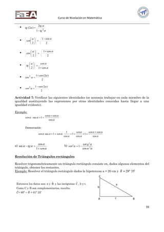 Curso de Nivelación en Matemática
93




2
1
2
)2(
tg
tg
tg



2
cos1
2
 






sen

2
cos1
2
cos
 









cos12 





 sen
tg

2
)2(cos1
cos2 




2
)2(cos12 


sen
Actividad 7: Verificar las siguientes identidades (se aconseja trabajar en cada miembro de la
igualdad sustituyendo las expresiones por otras identidades conocidas hasta llegar a una
igualdad evidente).
Ejemplo:









cos
cos
1
cos
1
cos
1
1sec
:ónDemostraci
cos
cos
1sec




sensen
sensen
sen
sen
a)



sen
tg


1
cos
sec b)


 2
2
2
cos
cot
1
ec
g
sen 
Resolución de Triángulos rectángulos
Resolver trigonométricamente un triángulo rectángulo consiste en, dados algunos elementos del
triángulo, obtener los restantes.
Ejemplo: Resolver el triángulo rectángulo dados la hipotenusa a = 20 cm y 𝐵 = '35º28
a
b
cA B
C
Entonces los datos son: a y Bˆ y las incógnitas Cˆ , b y c.
Como C y B son complementarios, resulta:
𝐶= 90º − 𝐵 = 61º 25’
 