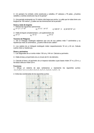2.- Un granjero ha contado, entre avestruces y caballos, 27 cabezas y 78 patas. ¿Cuántos
caballos y cuántas avestruces hay en la granja?
3.- Una parcela rectangular es 15 metros más larga que ancha. La valla que la rodea tiene una
longitud de 150 metros. ¿Cuáles son las dimensiones de la parcela?
Suma y resta de ángulos
1.- Efectúa las siguientes operaciones:
a) 47º 25 17º 49+′ ′ b) 52º 41 36º 55−′ ′ c) 126°27´: 3 d) 34°25′16′′ x 4
2.- Halla el ángulo complementario y el suplementario de:
a) 45º15′ b) 70º 52′ c) 59º16′
Teorema de Pitágoras
1.- De un triángulo rectángulo sabemos que uno de sus catetos mide 7 centímetros y su
hipotenusa mide 25 centímetros. ¿Cuánto mide el otro cateto?
2.- Los catetos de un triángulo rectángulo miden respectivamente 18 cm y 24 cm. Calcula
cuánto mide su hipotenusa.
Áreas y perímetros
1.- Las diagonales de un rombo miden 130 cm y 144 cm. Calcula su perímetro.
2.- Halla el área y el perímetro de un círculo de 8 m de diámetro.
3.- Calcular el área y el perímetro de un trapecio isósceles cuyas bases miden 37 m y 23 m, y
los lados oblicuos miden 25 m.
Funciones
1.- Dibuja un sistema de ejes cartesianos y representa los siguientes puntos:
A (2,5); B (3,7); C (-2,1); D (-3,5); E (-4,-2); F (-5,-3); G (4, -1); H (7, - 4)
2. Indica las coordenadas de los siguientes puntos:
 