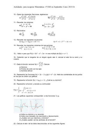 Actividades para recuperar Matemáticas 4º ESO en Septiembre Curso 2015/16
10.- Opera las siguientes fracciones algebraicas:
a)
𝑥2−2𝑥
𝑥2−4
-
𝑥2−5𝑥+6
𝑥2+𝑥−2
b)
𝑥2−3𝑥
𝑥2−9
:
𝑥−2
𝑥2−5𝑥+6
11.- Resuelve los sistemas:
a) {
𝒙 − 𝒚 = 𝟒
𝒙 𝟐
+ 𝒚 𝟐
= 𝟓𝟖
b) {
𝒙 + 𝟑 = 𝒚 𝟐
𝒙 − 𝟑 = √𝒚 𝟐
12.- Racionaliza:
a)
6
√2
b)
14
√723 c)
√2
√5+√2
13.- Resuelve las siguientes ecuaciones:
a) log2 𝑥 + log2
( 𝑥 + 14) = 5 b) 4 𝑥
+ 3 ∙ 2 𝑥 +1
− 16 = 0
14.- Resuelve los siguientes sistemas de inecuaciones:
a) { 𝑥2
− 2𝑥 − 15 < 0
2𝑥 + 3 > 5
b) {
𝑥 + 2𝑦 > 10
−3𝑥 + 4𝑦 ≤ 12
15.- Halla m para que P(x) = 3x4 – x3 – 3x + m sea múltiplo de Q(x) = x + 1.
16.- Sabiendo que la tangente de un ángulo agudo vale 4, calcular el valor de su seno y su
coseno.
17.- Dada la función racional f(x) =
𝑥2+3
𝑥−1
. Calcula:
a) Dominio
b) Puntos de corte con los ejes
c) Asíntota vertical
18.- Representa las funciones f(x) = 2x – 3 y g(x) = x2 – 2x. Halla las coordenadas de los puntos
en los que se cortan sus gráficas.
19.- Representa la función f(x) = log3(𝑥 + 3). ¿Cuál es su dominio?
20.- Representa la función y estudia su continuidad:
F(x) = {
1
𝑥−2
𝑠𝑖𝑥 < 1
2𝑥 − 3 𝑠𝑖 1 ≤ 𝑥 < 4
𝑥2
− 9 𝑠𝑖𝑥 ≥ 4
21.- Las gráficas siguientes corresponden a dos funciones f y g.
a) Indica su dominio y su recorrido.
b) Indica sus intervalos de crecimiento y decrecimiento
c) ¿Cuáles son sus máximos y mínimos?
d) ¿Cuáles pueden ser las asíntotas de la función?
22.- Calcula el valor de los lados desconocidos en las siguientes figuras:
 