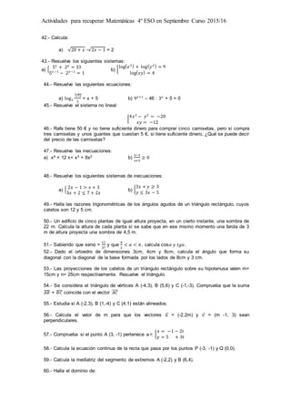 Actividades para recuperar Matemáticas 4º ESO en Septiembre Curso 2015/16
42.- Calcula:
a) √20 + 𝑥 -√2𝑥 − 1 = 2
43.- Resuelve los siguientes sistemas:
a) { 5 𝑥
+ 2 𝑦
= 33
5 𝑥 −1
− 2 𝑦−1
= 1
b) {
log( 𝑥3) + log( 𝑦2) = 9
log( 𝑥𝑦) = 4
44.- Resuelve las siguientes ecuaciones:
a) log3
√72
3
2
= x + 5 b) 9 𝑥+1
– 46 ∙ 3 𝑥
+ 5 = 0
45.- Resuelve el sistema no lineal:
{
4𝑥2
− 𝑦2
= −20
𝑥𝑦 = −12
46.- Rafa tiene 50 € y no tiene suficiente dinero para comprar cinco camisetas, pero si compra
tres camisetas y unos guantes que cuestan 5 €, si tiene suficiente dinero, ¿Qué se puede decir
del precio de las camisetas?
47.- Resuelve las inecuaciones:
a) x4 + 12 x< x3 + 8x2 b)
𝑥−3
𝑥+5
≥ 0
48.- Resuelve los siguientes sistemas de inecuaciones:
a) { 2𝑥 − 1 > 𝑥 + 3
3𝑥 + 2 ≤ 7 + 2𝑥
b) {
3𝑥 + 𝑦 ≥ 3
𝑦 ≤ 3𝑥 − 5
49.- Halla las razones trigonométricas de los ángulos agudos de un triángulo rectángulo, cuyos
catetos son 12 y 5 cm.
50.- Un edificio de cinco plantas de igual altura proyecta, en un cierto instante, una sombra de
22 m. Calcula la altura de cada planta si se sabe que en ese mismo momento una farola de 3
m de altura proyecta una sombra de 4,5 m.
51.- Sabiendo que senα =
12
37
y que
𝜋
2
< 𝛼 < 𝜋, calcula cos𝛼 𝑦 𝑡𝑔𝛼.
52.- Dado el ortoedro de dimensiones 3cm, 4cm y 8cm, calcula el ángulo que forma su
diagonal con la diagonal de la base formada por los lados de 8cm y 3 cm.
53.- Las proyecciones de los catetos de un triángulo rectángulo sobre su hipotenusa valen m=
15cm y n= 25cm respectivamente. Resuelve el triángulo.
54.- Se considera el triángulo de vértices A (-4,3), B (5,6) y C (-1,-3). Comprueba que la suma
𝐴𝐵̅̅̅̅ + 𝐵𝐶̅̅̅̅ coincide con el vector 𝐴𝐶⃗⃗⃗⃗⃗
55.- Estudia si A (-2,3), B (1,-4) y C (4,1) están alineados.
56.- Calcula el valor de m para que los vectores 𝑢⃗ = (-2,2m) y 𝑣 = (m -1, 3) sean
perpendiculares.
57.- Comprueba si el punto A (3, -1) pertenece a r: {
𝑥 = −1 − 2𝑡
𝑦 = 5 + 3𝑡
58.- Calcula la ecuación continua de la recta que pasa por los puntos P (-3, -1) y Q (0,0).
59.- Calcula la mediatriz del segmento de extremos A (-2,2) y B (6,4).
60.- Halla el dominio de:
 
