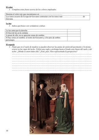 El color
1. Completa estas frases acerca de los colores empleados.
Domina el color rojo que encontramos en …………………………….
Los tonos oscuros de la ropa de Giovanni contrastan con los tonos más …………………………de
Giovana
La luz
1. Indica qué frases son verdaderas y falsas.
La luz entra por la derecha
El foco de luz es la ventana
A pesar de ello, no se aprecian zonas de sombra
Sí hay zonas en sombra: el rostro de Giovanni y a los pies de ambos
personajes
El espacio
1. Fíjate que en el suelo de madera se pueden observar las juntas de unión del pavimento y lo mismo
ocurre en las vigas del techo. Utiliza una regla y prolonga hasta el fondo esas líneas del suelo y del
techo. ¿Dónde se unen todas ella? ¿Está, pues, bien representada la perspectiva?
………………………………………………………………………………………………………………………
………………………………………………………………………………………………………………………
………………………………………………………………………………………………………………………
………………………………………………………………………………………………………………………
………………………………………………………………………………………………………………………
………………………………………………………………………………………………………………………
………………………………………………………………………………………………………………………
………………………………………………………………………………………………………………………
10
 
