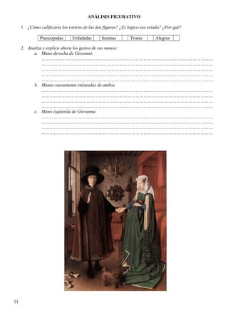 ANÁLISIS FIGURATIVO
1. ¿Cómo calificaría los rostros de las dos figuras? ¿Es lógico ese estado? ¿Por qué?
Preocupadas Enfadadas Serenas Tristes Alegres
2. Analiza y explica ahora los gestos de sus manos:
a. Mano derecha de Giovanni:
………………………………………………………………………………………………………………
………………………………………………………………………………………………………………
………………………………………………………………………………………………………………
………………………………………………………………………………………………………………
………………………………………………………………………………………………………………
b. Manos suavemente enlazadas de ambos
………………………………………………………………………………………………………………
………………………………………………………………………………………………………………
………………………………………………………………………………………………………………
………………………………………………………………………………………………………………
c. Mano izquierda de Giovanna
………………………………………………………………………………………………………………
………………………………………………………………………………………………………………
………………………………………………………………………………………………………………
………………………………………………………………………………………………………………
11
 