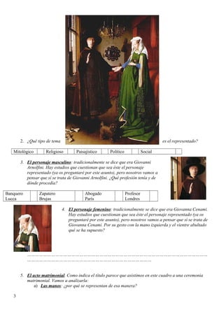 2. ¿Qué tipo de tema es el representado?
Mitológico Religioso Paisajístico Político Social
3. El personaje masculino: tradicionalmente se dice que era Giovanni
Arnolfini. Hay estudios que cuestionan que sea éste el personaje
representado (ya os preguntaré por este asunto), pero nosotros vamos a
pensar que sí se trata de Giovanni Arnolfini. ¿Qué profesión tenía y de
dónde procedía?
Banquero
Lucca
Zapatero
Brujas
Abogado
París
Profesor
Londres
4. El personaje femenino: tradicionalmente se dice que era Giovanna Cenami.
Hay estudios que cuestionan que sea éste el personaje representado (ya os
preguntaré por este asunto), pero nosotros vamos a pensar que sí se trata de
Giovanna Cenami. Por su gesto con la mano izquierda y el vientre abultado
qué se ha supuesto?
………………………………………………………………………………………………………………………
…………………………………………………………………………………
5. El acto matrimonial. Como indica el título parece que asistimos en este cuadro a una ceremonia
matrimonial. Vamos a analizarla:
a) Las manos: ¿por qué se representan de esa manera?
3
 