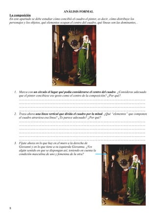 ANÁLISIS FORMAL
La composición
En este apartado se debe estudiar cómo concibió el cuadro el pintor, es decir, cómo distribuye los
personajes y los objetos, qué elementos ocupan el centro del cuadro, qué líneas son las dominantes, .
1. Marca con un círculo el lugar qué podía considerarse el centro del cuadro. ¿Consideras adecuado
que el pintor concibiese ese gesto como el centro de la composición? ¿Por qué?
………………………………………………………………………………………………………………………
………………………………………………………………………………………………………………………
………………………………………………………………………………………………………………………
………………………………………………………………………………………………………………………
2. Traza ahora una línea vertical que divida el cuadro por la mitad. ¿Qué “elementos” que componen
el cuadro atraviesa esa línea? ¿Te parece adecuado? ¿Por qué?
………………………………………………………………………………………………………………………
………………………………………………………………………………………………………………………
………………………………………………………………………………………………………………………
………………………………………………………………………………………………………………………
………………………………………………………………………………………………………………………
………………………………………………………………………………………………………………………
3. Fíjate ahora en lo que hay en el muro a la derecha de
Giovanni y en lo que tiene a su izquierda Giovanna. ¿Ves
algún sentido en que se dispongan así, teniendo en cuenta la
condición masculina de uno y femenina de la otra?
8
 