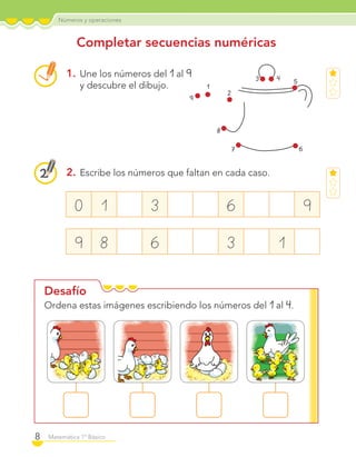 Números y operaciones
8 Matemática 1º Básico
Desafío
Completar secuencias numéricas
1. Une los números del 1 al 9
y descubre el dibujo.
2. Escribe los números que faltan en cada caso.
Ordena estas imágenes escribiendo los números del 1 al 4.
0 1 3 6 9
9 8 6 3 1
3 4 5
67
8
9
1
2
C1_Mat_1B.indd 8 09-12-11 10:06
 