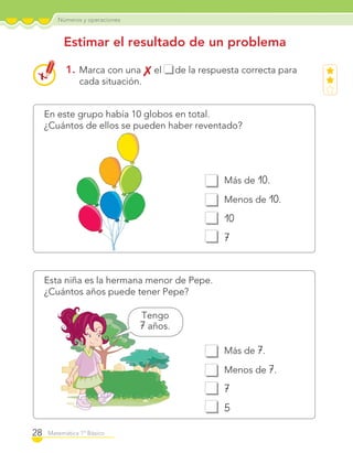 Números y operaciones
28 Matemática 1º Básico
En este grupo había 10 globos en total.
¿Cuántos de ellos se pueden haber reventado?
Esta niña es la hermana menor de Pepe.
¿Cuántos años puede tener Pepe?
1. Marca con una el de la respuesta correcta para
cada situación.
Estimar el resultado de un problema
Más de 7.
Menos de 7.
7
5
Más de 10.
Menos de 10.
10
7
Tengo
7 años.
C1_Mat_1B.indd 28 09-12-11 10:07
 